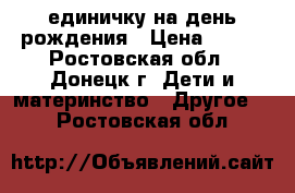 единичку на день рождения › Цена ­ 400 - Ростовская обл., Донецк г. Дети и материнство » Другое   . Ростовская обл.